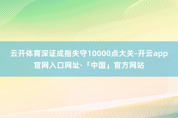 云开体育深证成指失守10000点大关-开云app官网入口网址·「中国」官方网站