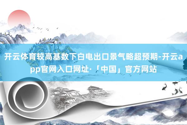 开云体育较高基数下白电出口景气略超预期-开云app官网入口网址·「中国」官方网站