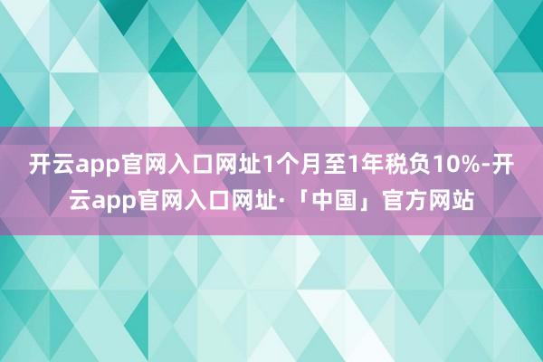 开云app官网入口网址1个月至1年税负10%-开云app官网入口网址·「中国」官方网站