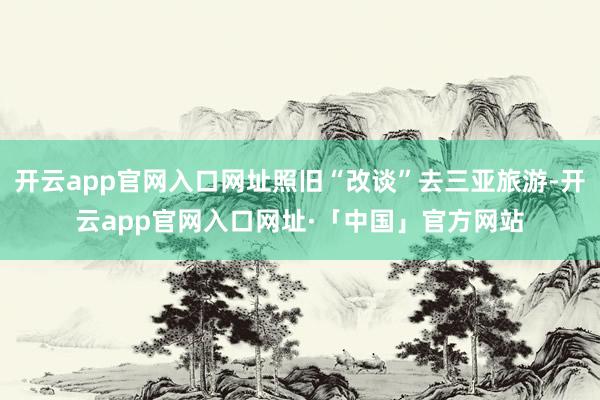 开云app官网入口网址照旧“改谈”去三亚旅游-开云app官网入口网址·「中国」官方网站