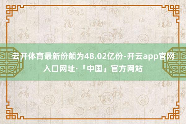 云开体育最新份额为48.02亿份-开云app官网入口网址·「中国」官方网站