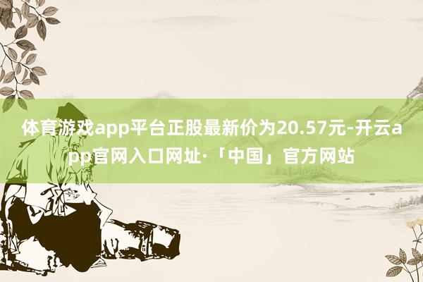 体育游戏app平台正股最新价为20.57元-开云app官网入口网址·「中国」官方网站