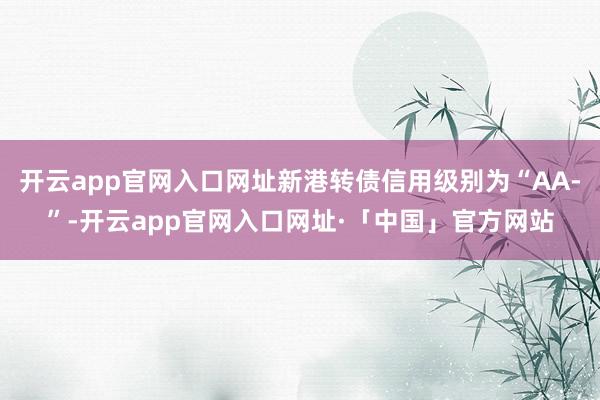 开云app官网入口网址新港转债信用级别为“AA-”-开云app官网入口网址·「中国」官方网站