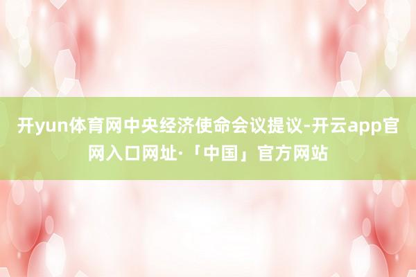 开yun体育网中央经济使命会议提议-开云app官网入口网址·「中国」官方网站