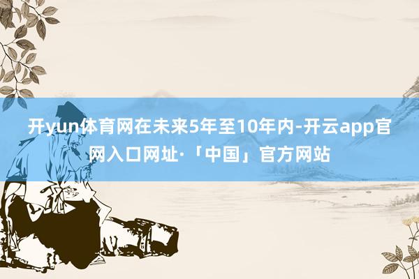开yun体育网在未来5年至10年内-开云app官网入口网址·「中国」官方网站