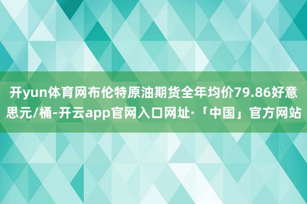 开yun体育网布伦特原油期货全年均价79.86好意思元/桶-开云app官网入口网址·「中国」官方网站