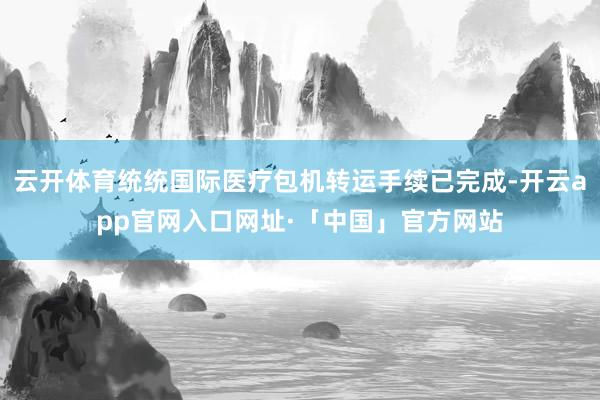 云开体育统统国际医疗包机转运手续已完成-开云app官网入口网址·「中国」官方网站