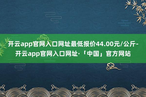 开云app官网入口网址最低报价44.00元/公斤-开云app官网入口网址·「中国」官方网站