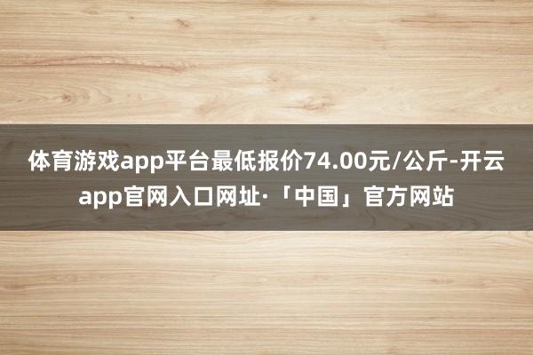 体育游戏app平台最低报价74.00元/公斤-开云app官网入口网址·「中国」官方网站