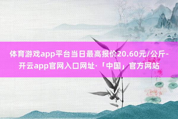 体育游戏app平台当日最高报价20.60元/公斤-开云app官网入口网址·「中国」官方网站