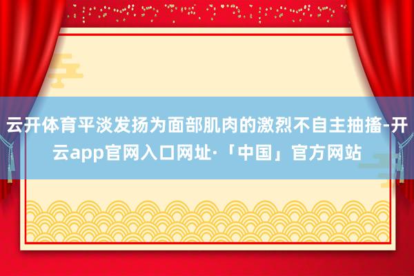 云开体育平淡发扬为面部肌肉的激烈不自主抽搐-开云app官网入口网址·「中国」官方网站